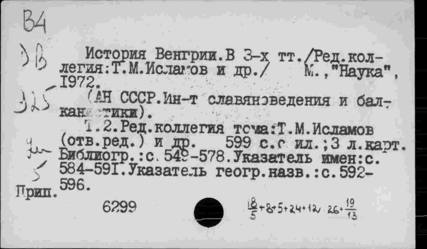 ﻿
ч
ч/
к
Прин.
История Венгрии.В 3-х тт./Ред.коллегия ;Т.М.Ислагов и др./ К.,"Наука", 1972.
СССР.Ин-т славяноведения и балт кан тики).
Ї. 2. Ред. коллегия тсма:Т.М.Исламов (отв.ред.) и др. 599 с.с ил.;3 л.карт. Библиогр.:с. 549-578.Указатель имен:с. 584-591.Указатель геогр.назв.: с.592-596.
6299 A